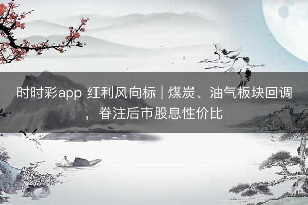 时时彩app 红利风向标 | 煤炭、油气板块回调，眷注后市股息性价比