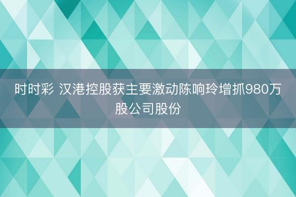 时时彩 汉港控股获主要激动陈响玲增抓980万股公司股份