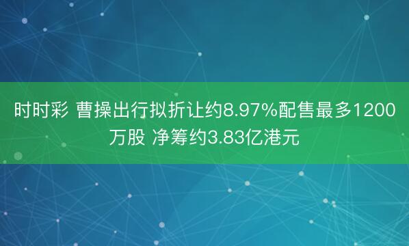 时时彩 曹操出行拟折让约8.97%配售最多1200万股 净筹约3.83亿港元