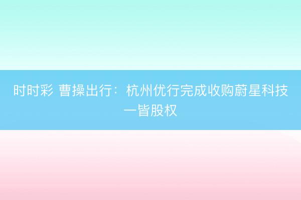 时时彩 曹操出行：杭州优行完成收购蔚星科技一皆股权