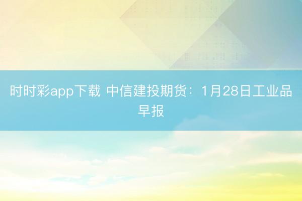 时时彩app下载 中信建投期货:1月28日工业品早报