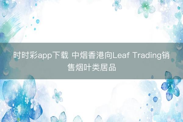 时时彩app下载 中烟香港向Leaf Trading销售烟叶类居品