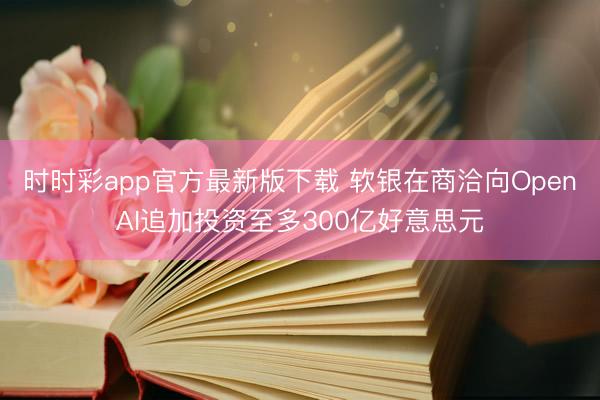 时时彩app官方最新版下载 软银在商洽向OpenAI追加投资至多300亿好意思元