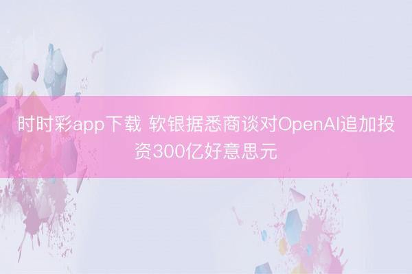 时时彩app下载 软银据悉商谈对OpenAI追加投资300亿好意思元