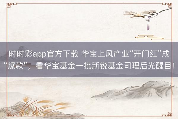 时时彩app官方下载 华宝上风产业“开门红”成“爆款”，看华宝基金一批新锐基金司理后光醒目！