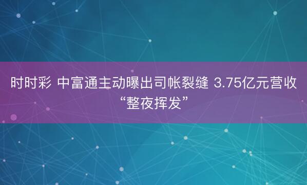 时时彩 中富通主动曝出司帐裂缝 3.75亿元营收“整夜挥发”