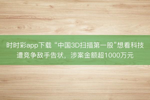 时时彩app下载 “中国3D扫描第一股”想看科技遭竞争敌手告状，涉案金额超1000万元