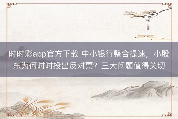 时时彩app官方下载 中小银行整合提速,小股东为何时时投出反对票?三大问题值得关切