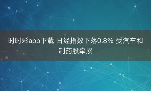 时时彩app下载 日经指数下落0.8% 受汽车和制药股牵累