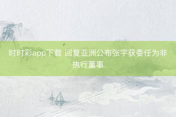 时时彩app下载 回复亚洲公布张宇获委任为非执行董事