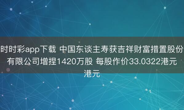 时时彩app下载 中国东谈主寿获吉祥财富措置股份有限公司增捏1420万股 每股作价33.0322港元