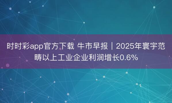 时时彩app官方下载 牛市早报｜2025年寰宇范畴以上工业企业利润增长0.6%