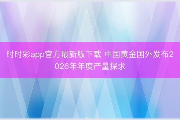 时时彩app官方最新版下载 中国黄金国外发布2026年年度产量探求