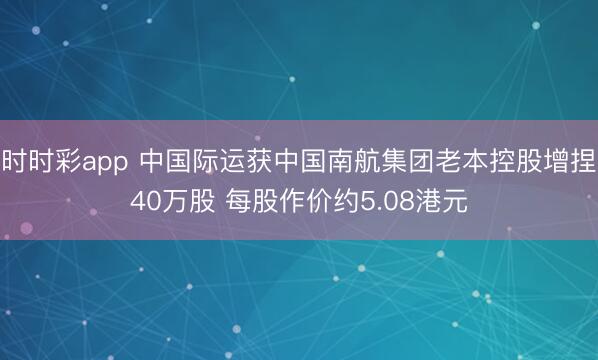 时时彩app 中国际运获中国南航集团老本控股增捏40万股 每股作价约5.08港元