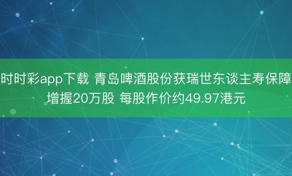时时彩app下载 青岛啤酒股份获瑞世东谈主寿保障增握20万股 每股作价约49.97港元