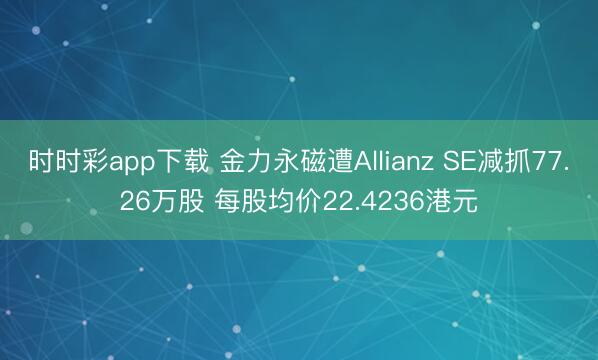时时彩app下载 金力永磁遭Allianz SE减抓77.26万股 每股均价22.4236港元