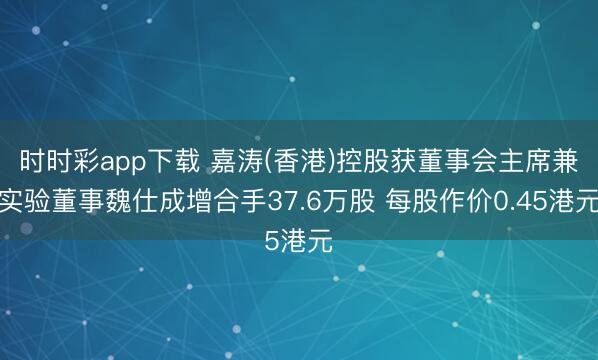 时时彩app下载 嘉涛(香港)控股获董事会主席兼实验董事魏仕成增合手37.6万股 每股作价0.45港元