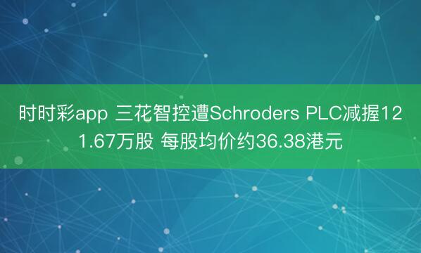 时时彩app 三花智控遭Schroders PLC减握121.67万股 每股均价约36.38港元