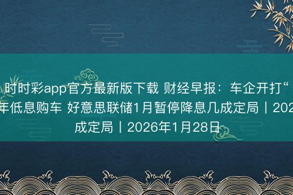 时时彩app官方最新版下载 财经早报：车企开打“金融战”推7年低息购车 好意思联储1月暂停降息几成定局丨2026年1月28日