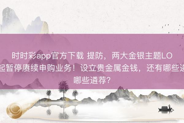 时时彩app官方下载 提防，两大金银主题LOF今起暂停赓续申购业务！设立贵金属金钱，还有哪些遴荐？