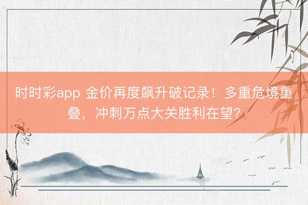 时时彩app 金价再度飙升破记录！多重危境重叠，冲刺万点大关胜利在望？