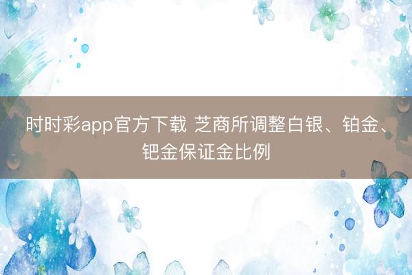 时时彩app官方下载 芝商所调整白银、铂金、钯金保证金比例
