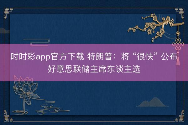 时时彩app官方下载 特朗普：将 “很快” 公布好意思联储主席东谈主选