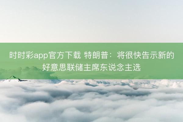 时时彩app官方下载 特朗普：将很快告示新的好意思联储主席东说念主选