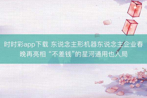 时时彩app下载 东说念主形机器东说念主企业春晚再亮相 “不差钱”的星河通用也入局