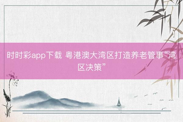 时时彩app下载 粤港澳大湾区打造养老管事“湾区决策”