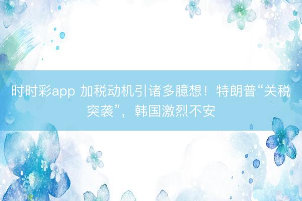 时时彩app 加税动机引诸多臆想！特朗普“关税突袭”，韩国激烈不安