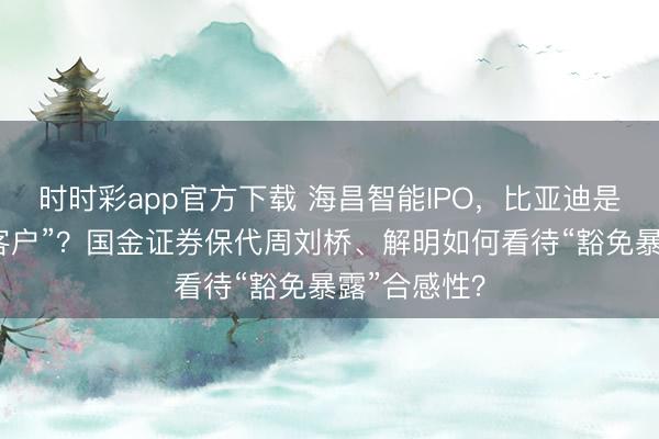 时时彩app官方下载 海昌智能IPO，比亚迪是“计策廉价客户”？国金证券保代周刘桥、解明如何看待“豁免暴露”合感性？
