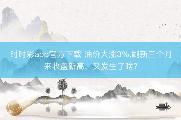 时时彩app官方下载 油价大涨3%，刷新三个月来收盘新高，又发生了啥？