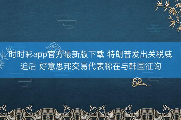 时时彩app官方最新版下载 特朗普发出关税威迫后 好意思邦交易代表称在与韩国征询