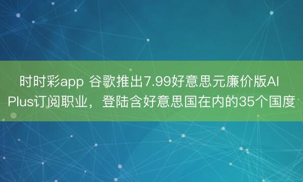 时时彩app 谷歌推出7.99好意思元廉价版AI Plus订阅职业,登陆含好意思国在内的35个国度