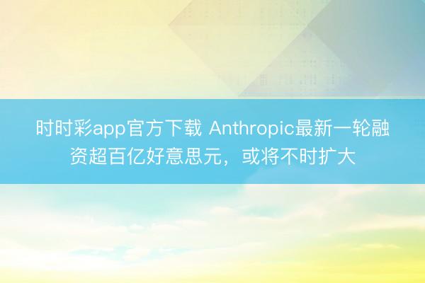 时时彩app官方下载 Anthropic最新一轮融资超百亿好意思元，或将不时扩大