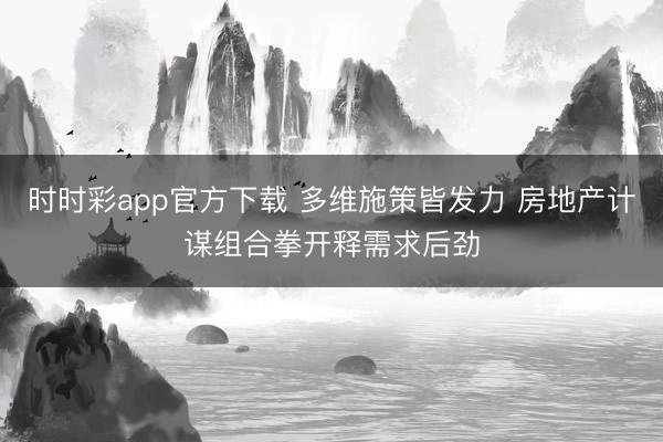 时时彩app官方下载 多维施策皆发力 房地产计谋组合拳开释需求后劲