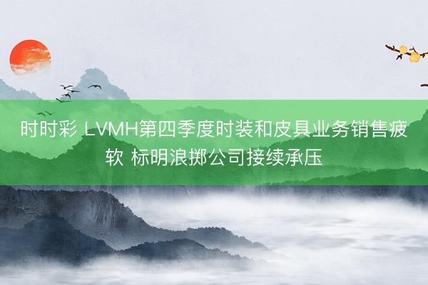 时时彩 LVMH第四季度时装和皮具业务销售疲软 标明浪掷公司接续承压