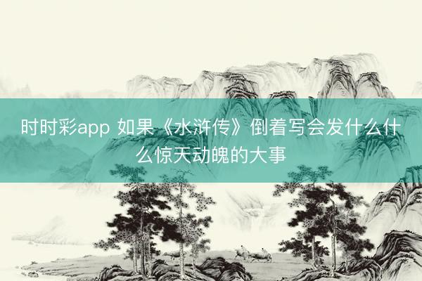时时彩app 如果《水浒传》倒着写会发什么什么惊天动魄的大事