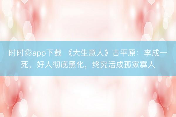 时时彩app下载 《大生意人》古平原：李成一死，好人彻底黑化，终究活成孤家寡人