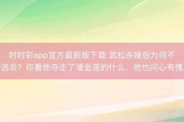时时彩app官方最新版下载 武松杀嫂后为何不逃命？你看他夺走了潘金莲的什么，他也问心有愧