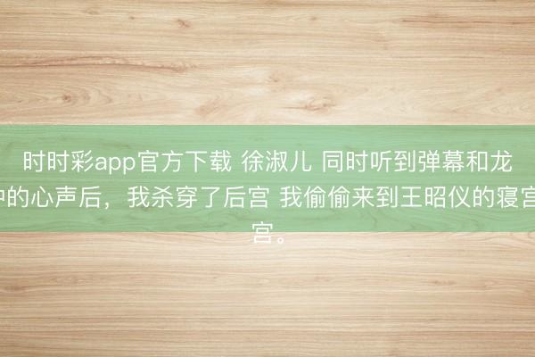 时时彩app官方下载 徐淑儿 同时听到弹幕和龙种的心声后，我杀穿了后宫 我偷偷来到王昭仪的寝宫。
