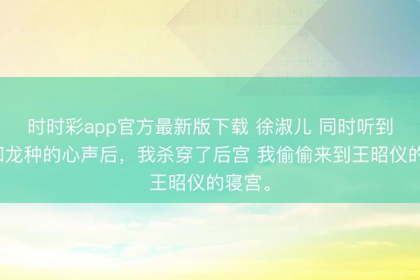 时时彩app官方最新版下载 徐淑儿 同时听到弹幕和龙种的心声后，我杀穿了后宫 我偷偷来到王昭仪的寝宫。