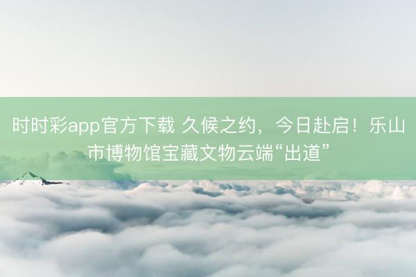 时时彩app官方下载 久候之约，今日赴启！乐山市博物馆宝藏文物云端“出道”