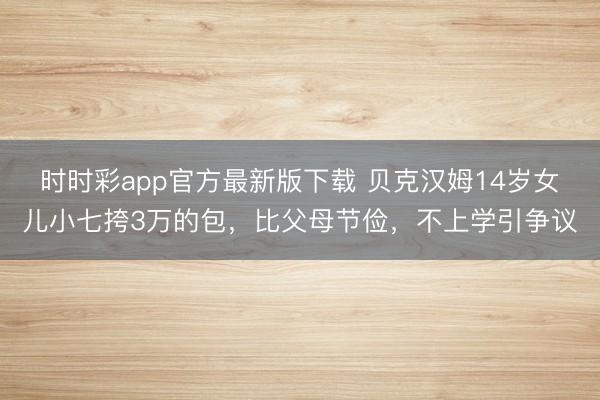 时时彩app官方最新版下载 贝克汉姆14岁女儿小七挎3万的包,比父母节俭,不上学引争议