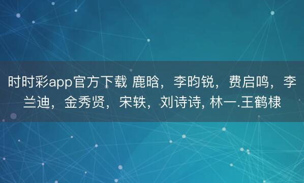 时时彩app官方下载 鹿晗，李昀锐，费启鸣，李兰迪，金秀贤，宋轶，刘诗诗， 林一.王鹤棣