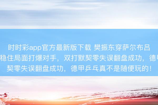 时时彩app官方最新版下载 樊振东穿萨尔布吕肯队服爆发，关键时刻稳住局面打爆对手，双打默契零失误翻盘成功，德甲乒乓真不是随便玩的！