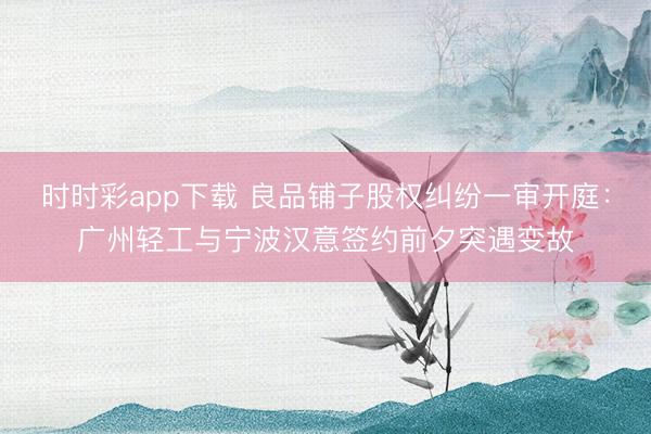 时时彩app下载 良品铺子股权纠纷一审开庭：广州轻工与宁波汉意签约前夕突遇变故