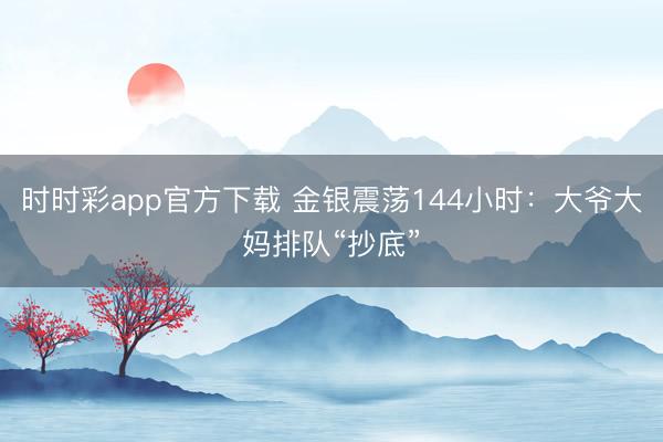 时时彩app官方下载 金银震荡144小时:大爷大妈排队“抄底”