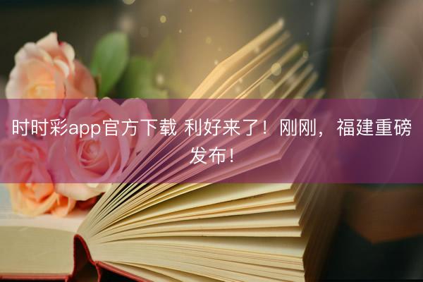 时时彩app官方下载 利好来了!刚刚,福建重磅发布!